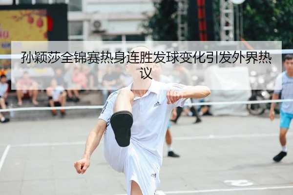 孙颖莎全锦赛热身连胜发球变化引发外界热议